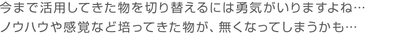 今まで活用してきた物を切り替えるには勇気がいりますよね…ノウハウや感覚など培ってきた物が、無くなってしまうかも…