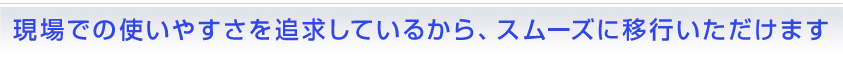 現場での使いやすさを追求しているから、スムーズに移行いただけます