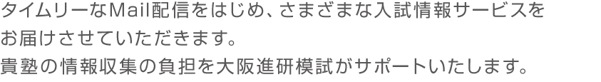 タイムリーなMail配信をはじめ、さまざまな入試情報サービスをお届けさせていただきます。貴塾の情報収集の負担を大阪進研模試がサポートいたします。