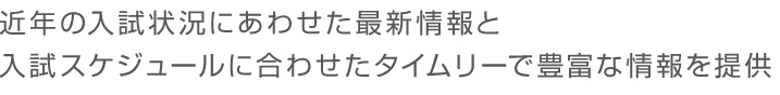 近年の入試状況にあわせた最新情報と入試スケジュールに合わせたタイムリーで豊富な情報を提供